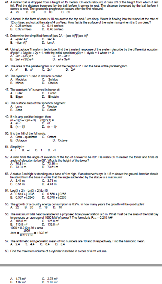 41. A rubber ball is dropped from a height of 15 meters. On each rebound, it rises 2/3 of the height from which it last
fell. Find the distance traversed by the ball before it comes to rest. The distanoe traversed by the ball before it
comes to rest. The geometric progression occurs after the first rebound.
A 75
B. 80
C. 00
D. 85
42. A funnel in the form of cone is 10 am across the top and 8 cm deep. Water is flowing into the tunnel at the rate of
12 cm/sec and out at the rate of 4 cmisec. How fast is the surface of the water rising when it is 5 cm deep?
A 0.26 cm/sec
B. 0.32 cm/sec
C. 0.14 am/sec
D. 0.40 cm/sec
43. Determine the simplified fom of [cos 2A - (cos A)V(cos A)*
A sec A)"
B. tan A
С. sec A
D. tan A
44. Using Laplace Transfom technique. find the transient response of the system describe by the differential equation
Fyldx + 3dyldx + 2y = 1, with the initial condition y(0) = 1, dyldx = 1 when t=0.
A 2e-(3/2)ea
B. 2e+ (3/2jea
C. e-3e
D. e+ 3ea
45. The area of the parallelogram is x* and the height is x". Find the base of the parallelogram.
A x*
B. x
С. 2х
D. 2
46. The symbol 7"used in division is called
A Modulus
B. Minus
C. Solidus
D. Obelus
47. The constant "e is named in honor of.
A Euler
B. Eigen
C. Euclid
D. Enstein
48. The surface area of the spherical segment
A Lune
B. Zone
Č. Wedge
D. Sector
40. Ifn is any positive integer, then
(n- 1)(n- 2\n - 3).(3(2X1) =
B. (n-1
D. (n-1)
50. It is the 1/8 of the full circle.
A Octa - quadrant
B. Octagon
C. Octant
D. Octave
51. Simplify
A'B - C. 1
D. -1
52 A man finds the angle of elevation of the top of a tower to be 30. He walks 85 m nearer the tower and finds its
A 76.31 m
B. 73.31 m
C. 73.16 m
D. 73.61 m
53. A statue 3 m high is standing on a base of 4 m high. If an observer's eye is 1.5 m above the ground, how far should
he stand from the base in order that the angle subtended by the statue is a maximum?
A 3.41 m
B. 3.51 m
C. 3.71 m
D. 4.41 m
54. Log(3 + 21) = Ln(3 +2yLn10
A 0.514 +j0235
0.567 +j024
C. 0.556 + j.0255
D. 0.578 +j.0265
55. The growth of a country energy consumption is 8.9%. In how many years the growth will be quadruple?
A 2
В.
C. 18
D. 16
58. The maximum tidal head available for a proposed tidal-power station is 6m. What must be the area of the tidal bay
to generate an average of 1000 MW of power? The fomula is P. = 0.219 AH
A 108.8 m
B. 115.8 m
1000 = 0.210 x 36 x area
C. 126.8 m
D. 133.8 m
1000
Area =
= 126.8 m
0.219 x 36
57. The arithmetic and geometric mean of two numbers are 10 and 8 respectively. Find the hamonic mean.
A 24
5. 4.4 C. 6.4
D. 8.4
58. Find the maximum volume of a cylinder insoribed in a core of 4 m volume.
A 1.78 m
R 1 87 m
C. 2.78 m
D 2 87 m

