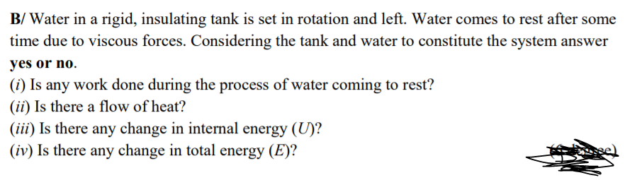 B/ Water in a rigid, insulating tank is set in rotation and left. Water comes to rest after some
time due to viscous forces. Considering the tank and water to constitute the system answer
yes or no.
(i) Is any work done during the process of water coming to rest?
(ii) Is there a flow of heat?
(iii) Is there any change in internal energy (U)?
(iv) Is there any change in total energy (E)?
