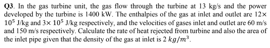 Q3. In the gas turbine unit, the gas flow through the turbine at 13 kg/s and the power
developed by the turbine is 1400 kW. The enthalpies of the gas at inlet and outlet are 12×
105 J/kg and 3× 105 J/kg respectively, and the velocities of gases inlet and outlet are 60 m/s
and 150 m/s respectively. Calculate the rate of heat rejected from turbine and also the area of
the inlet pipe given that the density of the gas at inlet is 2 kg/m³.
