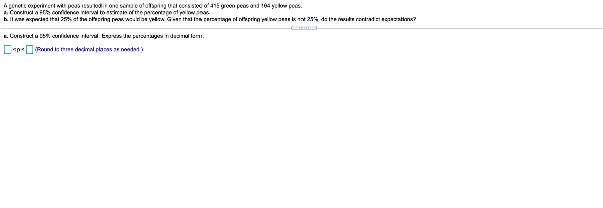 A genetic experiment with peas resulted in one sample of offspring that consisted of 415 green peas and 164 yellow peas.
a. Construct a 95% confidence interval to estimate of the percentage of yellow peas.
b. It was expected that 25% of the offspring peas would be yellow. Given that the percentage of offspring yellow peas is not 25%, do the results contradict expectations?
a. Construct a 95% confidence interval. Express the percentages in decimal form.
<p<
(Round to three decimal places as needed.)
