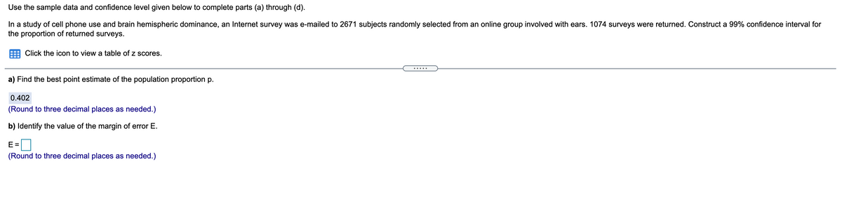 Use the sample data and confidence level given below to complete parts (a) through (d).
In a study of cell phone use and brain hemispheric dominance, an Internet survey was e-mailed to 2671 subjects randomly selected from an online group involved with ears. 1074 surveys were returned. Construct a 99% confidence interval for
the proportion of returned surveys.
Click the icon to view a table of z scores.
.....
a) Find the best point estimate of the population proportion p.
0.402
(Round to three decimal places as needed.)
b) Identify the value of the margin of error E.
E =
(Round to three decimal places as needed.)
