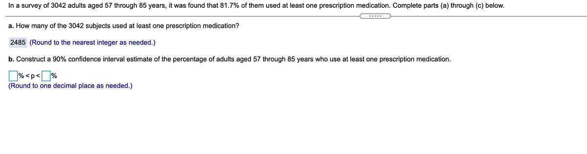 In a survey of 3,042 adults aged 57 through 85 years, it was found that 81.7% of them used at least one prescription medication. Complete parts (a) through (b) below.

a. How many of the 3,042 subjects used at least one prescription medication?

Answer: 2,485 (Round to the nearest integer as needed.)

b. Construct a 90% confidence interval estimate of the percentage of adults aged 57 through 85 years who use at least one prescription medication.

Answer format: □% < p < □%
(Round to one decimal place as needed.)