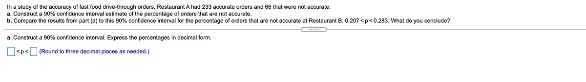 In a study of the accuracy of fast food drive-through orders, Restaurant A had 233 accurate orders and 66 that were not accurate.
a. Construct a 90% confidence interval estimate of the percentage of orders that are not accurate.
b. Compare the results from part (a) to this 90% confidence interval for the percentage of orders that are not accurate at Restaurant B: 0.207 < p < 0.283. What do you conclude?
a. Construct a 90% confidence interval. Express the percentages in decimal form.
<p< (Round to three decimal places as needed.)
