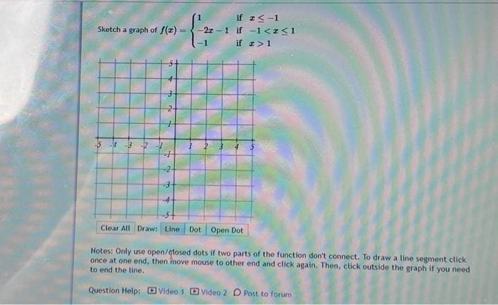 ### Piecewise Functions - Graphing Example

#### Problem Statement:
Sketch a graph of \( f(x) \):

\[
f(x) = 
\begin{cases} 
1 & \text{if} \ x \leq -1 \\
-2x - 1 & \text{if} \ -1 < x \leq 1 \\
-1 & \text{if} \ x > 1 
\end{cases}
\]

#### Graph Explanation:
The given graph consists of a coordinate grid with the x-axis and y-axis both ranging from -5 to 5. The piecewise function defined above is plotted on this grid with the following details:

1. **For \( x \leq -1 \)**: The function is constant at \( y = 1 \). This means for all x-values less than or equal to -1, the y-value is 1. The segment is closed and horizontal extending infinitely to the left.

2. **For \( -1 < x \leq 1 \)**: The function is linear and given by \( y = -2x - 1 \). In this domain, the line starts just to the right of \( x = -1 \), where y would be slightly greater than \( y = 1 \), and continues until \( x = 1 \) (inclusive), where \( y = -3 \). The graph shows this as a diagonal line segment connecting the points that correspond to \( x = -1 \) and \( x = 1 \).

3. **For \( x > 1 \)**: Again, the function is constant but this time at \( y = -1 \). This segment is horizontal and closed, extending infinitely to the right from \( x = 1 \).

#### Notes:
- **Open/Closed Dots**: Use open or closed dots to indicate whether the endpoints of segments are included or not. Closed dots mean that the point is included (≤ or ≥), while an open dot means that the point is not included (< or >).
- **Drawing Instructions**: Click once at one end of the line segment, then move the mouse to the other endpoint and click again to draw a line segment. Click outside the graph if you need to end the line.

#### Additional Resources:
- For further assistance on drawing piecewise functions, refer to the following instructional videos:
  * [Video 1](#)
