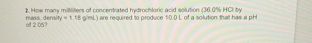 ### Problem 2: Calculation of Required Volume of Concentrated Hydrochloric Acid Solution

**Question:**
How many milliliters of concentrated hydrochloric acid solution (36.0% HCl by mass, density = 1.18 g/mL) are required to produce 10.0 L of a solution that has a pH of 2.05?

**Explanation:**
This problem involves finding the volume of a concentrated hydrochloric acid solution necessary to prepare a diluted solution with a specific pH. Given the concentration in terms of percentage by mass and its density, you need to calculate the necessary volume by understanding the relationship between molarity, volume, and pH.

We begin by calculating the molarity (M) that corresponds to a pH of 2.05 using the formula:

\[ \text{pH} = -\log[\text{H}^+] \]

Given that the pH is 2.05:

\[ [\text{H}^+] = 10^{-\text{pH}} = 10^{-2.05} \]

Once the molarity of the hydrogen ions \(\text{H}^+\) in the solution is determined, the next step is to use the properties of concentrated hydrochloric acid (36.0% HCl by mass and density = 1.18 g/mL) to find the required volume. By expressing the concentration of the mixed solution in terms of molarity and using dilution principles (M1V1 = M2V2), we can solve for the unknown volume.

In summary, the main steps involve:
1. Calculating the concentration of \(\text{H}^+\) ions.
2. Determining the molarity of the desired solution.
3. Using dilution principles along with the given properties of the concentrated acid to find the required volume.

By following these steps, we will determine the number of milliliters of concentrated hydrochloric acid solution needed to achieve the desired final solution.