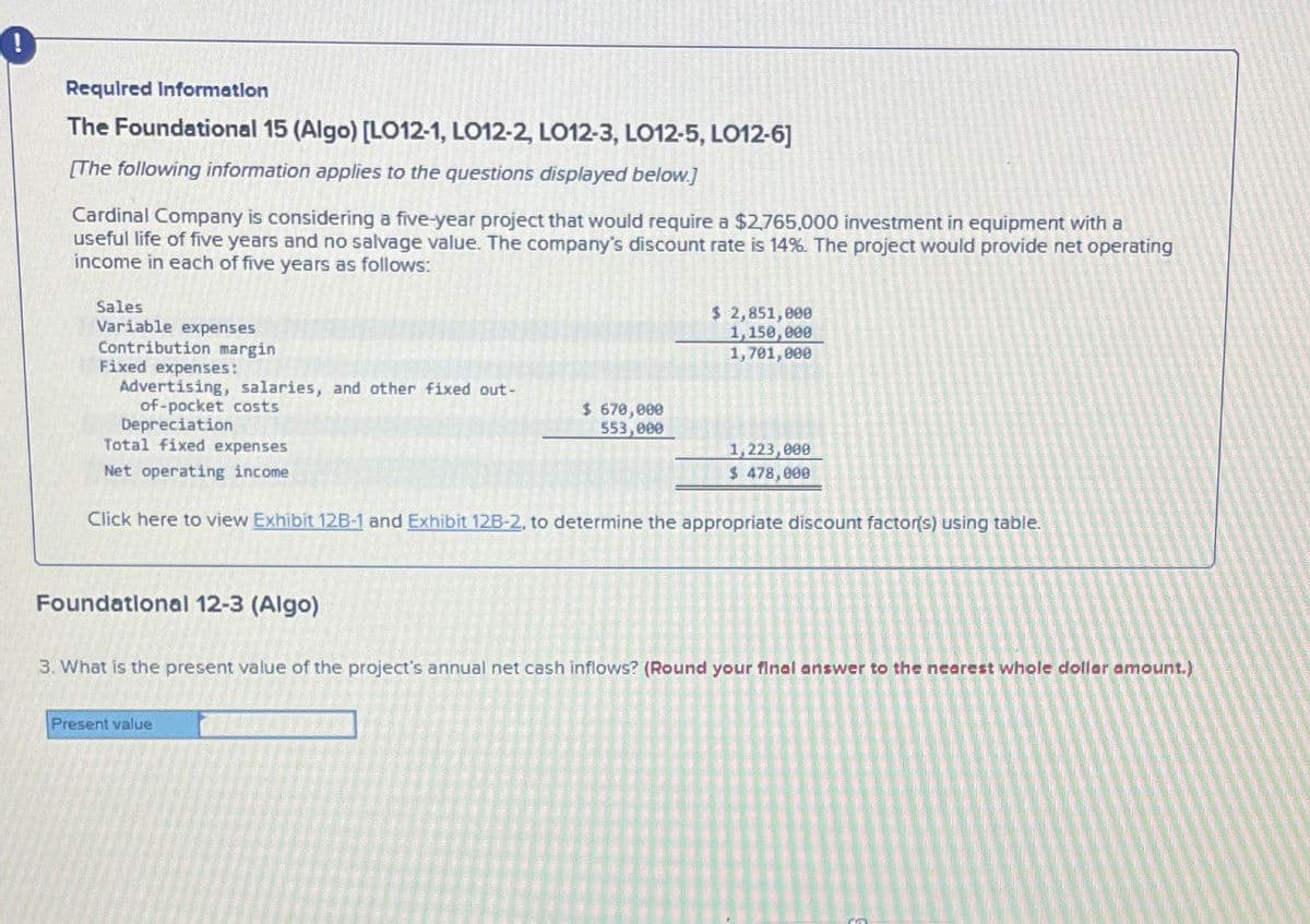 !
Required Information
The Foundational 15 (Algo) [LO12-1, LO12-2, LO12-3, LO12-5, LO12-6]
[The following information applies to the questions displayed below.]
Cardinal Company is considering a five-year project that would require a $2.765,000 investment in equipment with a
useful life of five years and no salvage value. The company's discount rate is 14%. The project would provide net operating
income in each of five years as follows:
Sales
Variable expenses
$ 2,851,000
1,150,000
Contribution margin
Fixed expenses:
Advertising, salaries, and other fixed out-
of-pocket costs
Depreciation
$ 670,000
553,000
1,701,000
Total fixed expenses
Net operating income
1,223,000
$ 478,000
Click here to view Exhibit 12B-1 and Exhibit 12B-2, to determine the appropriate discount factor(s) using table.
Foundational 12-3 (Algo)
3. What is the present value of the project's annual net cash inflows? (Round your final answer to the nearest whole dollar amount.)
Present value