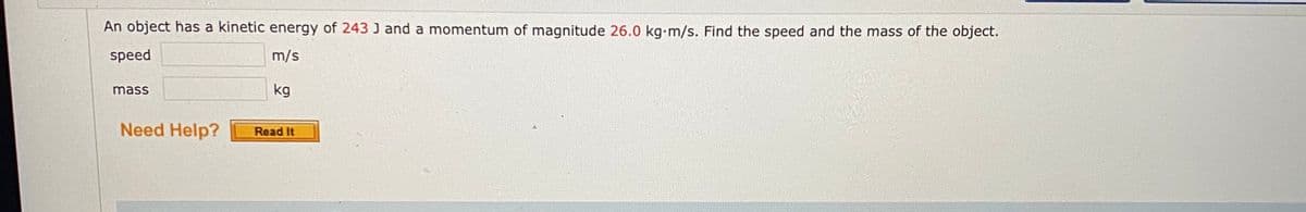 An object has a kinetic energy of 243 J and a momentum of magnitude 26.0 kg-m/s. Find the speed and the mass of the object.
speed
m/s
mass
kg
Need Help?
Read It
