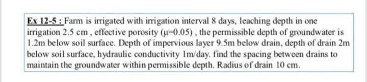 Ex 12-5: Farm is irrigated with irrigation interval 8 days, leaching depth in one
irrigation 2.5 cm, effective porosity (u=0.05), the permissible depth of groundwater is
1.2m below soil surface. Depth of impervious layer 9.5m below drain, depth of drain 2m
below soil surface, hydraulic conductivity Im/day. find the spacing between drains to
maintain the groundwater within permissible depth. Radius of drain 10 cm.