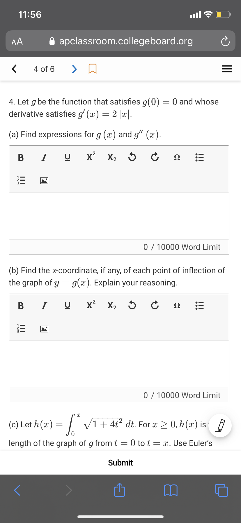 11:56
AA
A apclassroom.collegeboard.org
4 of 6
>
4. Let g be the function that satisfies g(0) = 0 and whose
derivative satisfies g' (x) = 2 |x|.
(a) Find expressions for g (x) and g" (x).
B
I
x? X2
Ω
0 / 10000 Word Limit
(b) Find the x-coordinate, if any, of each point of inflection of
the graph of y = g(x). Explain your reasoning.
В
I
x? X2
Ω
0 / 10000 Word Limit
(c) Let h(x) = | V1+ 4t² dt. For x > 0, h(x) is
length of the graph of g from t
:0 to t = x. Use Euler's
Submit
!!!
ןכ
II
II
