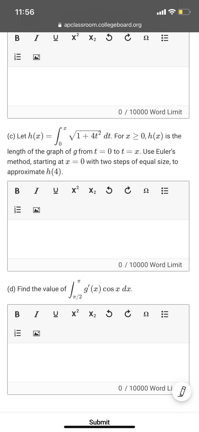 11:56
A apclassroom.collegeboard.org
В
I U x² X, 5
Ω
0 / 10000 Word Limit
(c) Let h(x) = | V1+ 4t° dt. For x > 0, h(x) is the
length of the graph of g from t = 0 to t = x. Use Euler's
O with two steps of equal size, to
method, starting at x
approximate h(4).
В
I U
x?
X2 5
Ω
0 / 10000 Word Limit
| g (2) cos e dar.
(d) Find the value of
dx.
В I
x?
0 / 10000 Word Li
Submit
!!!
!!!
!!!
DI
III
II
