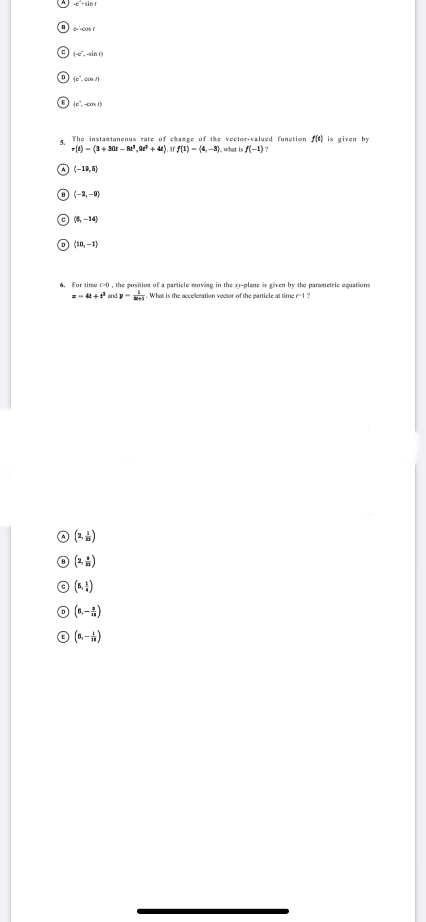 -e+sin
B) e-cos t
C (-e", -sin t)
D) (e', cos t)
E) (e', -cos t)
The instantaneous rate of change of the vector-valued function f(t) is given by
5.
r(t) = (3+30t – 8t" , 9t² + 4£). If ƒ(1) = (4, –3), what is ƒ(-1) ?
A (-19,5)
B (-2, –9)
© (6, –14)
О) (10,—1)
6. For time P0 , the position of a particle moving in the xy-plane is given by the parametric equations
z - 4t +t andy - . What is the acceleration vector of the particle at time =1 ?
© (2. )
© (2 5)
© (5. ±)
© (6.-÷)
© (6.-i)
