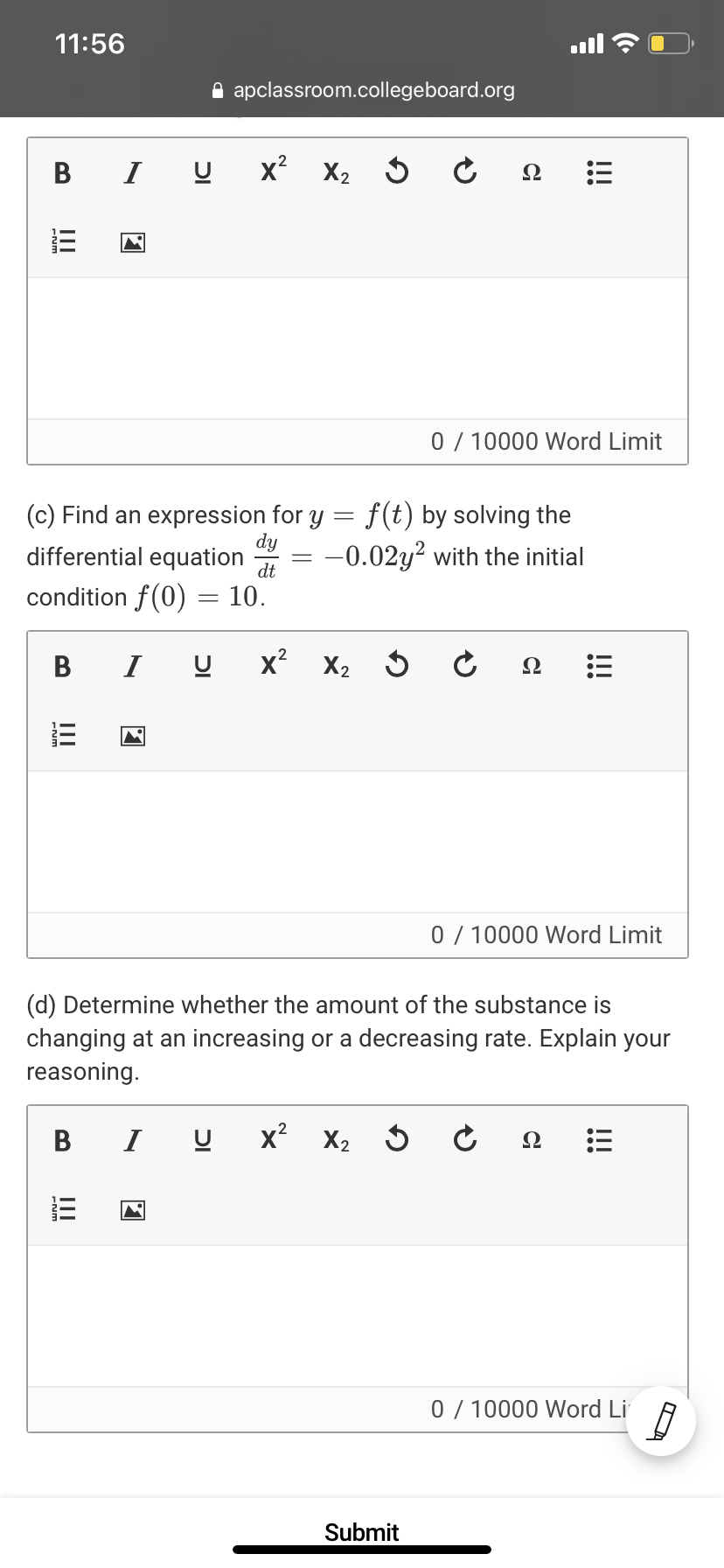 11:56
A apclassroom.collegeboard.org
B
I
x X2
Ω
0 / 10000 Word Limit
(c) Find an expression for y = f(t) by solving the
dy
differential equation
= -0.02y² with the initial
dt
condition f(0) = 10.
В
I
x? X2
Ω
0 / 10000 Word Limit
(d) Determine whether the amount of the substance is
changing at an increasing or a decreasing rate. Explain your
reasoning.
В I
x? X2
0 / 10000 Word Li
Submit
!!!
DI
II
