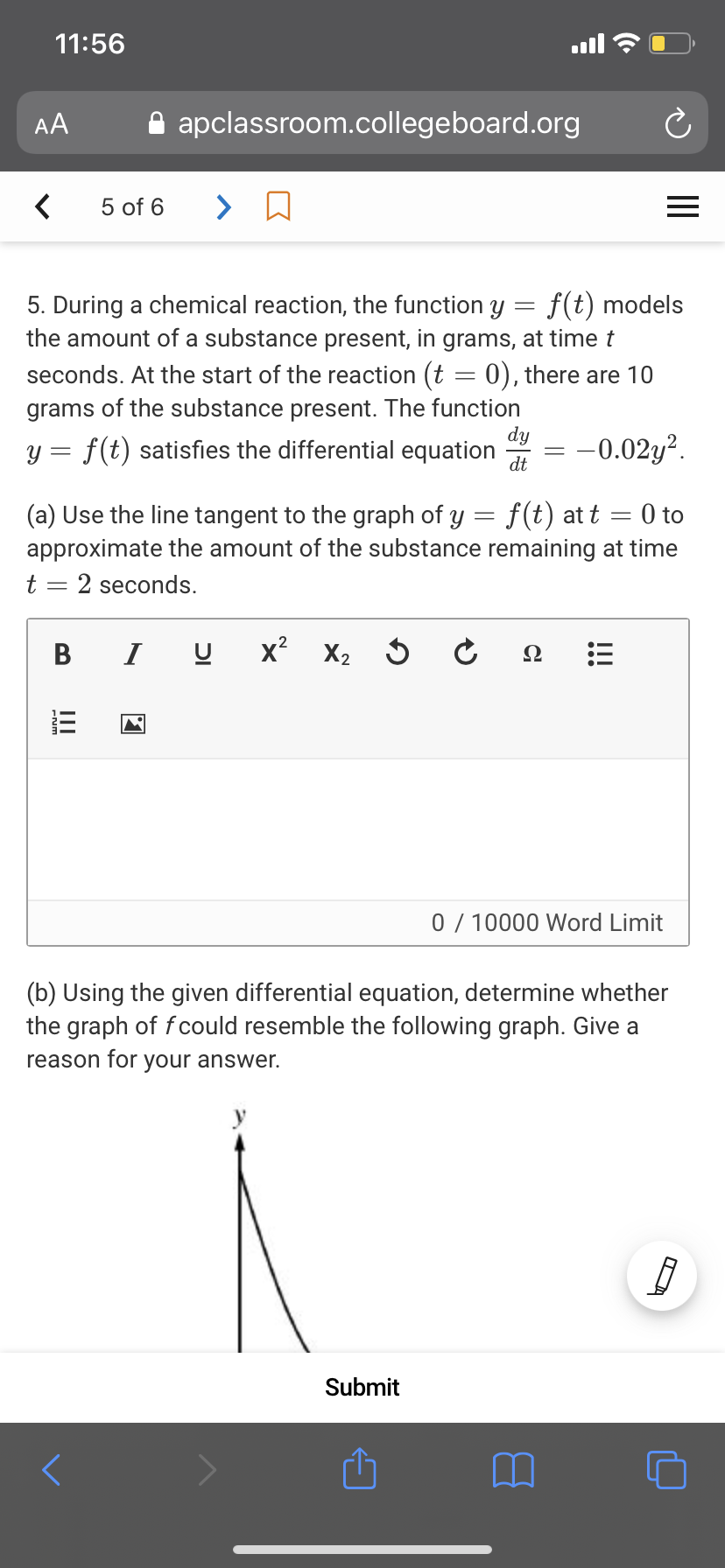 11:56
AA
A apclassroom.collegeboard.org
5 of 6
<>
f(t) models
5. During a chemical reaction, the function y
the amount of a substance present, in grams, at time t
seconds. At the start of the reaction (t :
grams of the substance present. The function
dy
y = f(t) satisfies the differential equation
0), there are 10
-0.02y?.
dt
: 0 to
(a) Use the line tangent to the graph of y = f(t) at t
approximate the amount of the substance remaining at time
2 seconds.
t
В
I
x? X2
Ω
0 / 10000 Word Limit
(b) Using the given differential equation, determine whether
the graph of fcould resemble the following graph. Give a
reason for your answer.
Submit
II
II
