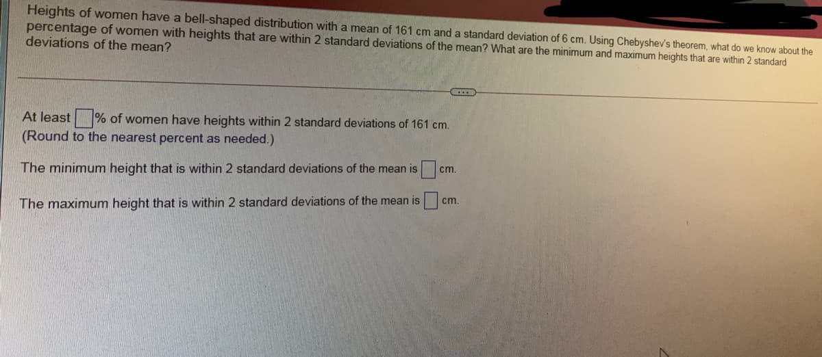 Heights of women have a bell-shaped distribution with a mean of 161 cm and a standard deviation of 6 cm. Using Chebyshev's theorem, what do we know about the
percentage of women with heights that are within 2 standard deviations of the mean? What are the minimum and maximum heights that are within 2 standard
deviations of the mean?
At least % of women have heights within 2 standard deviations of 161 cm.
(Round to the nearest percent as needed.)
cm.
The minimum height that is within 2 standard deviations of the mean is
cm.
The maximum height that is within 2 standard deviations of the mean is
