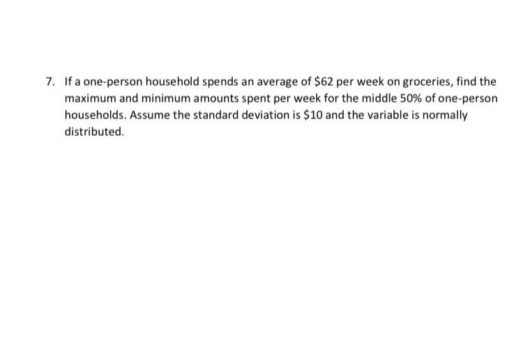 7. If a one-person household spends an average of $62 per week on groceries, find the
maximum and minimum amounts spent per week for the middle 50% of one-person
households. Assume the standard deviation is $10 and the variable is normally
distributed.
