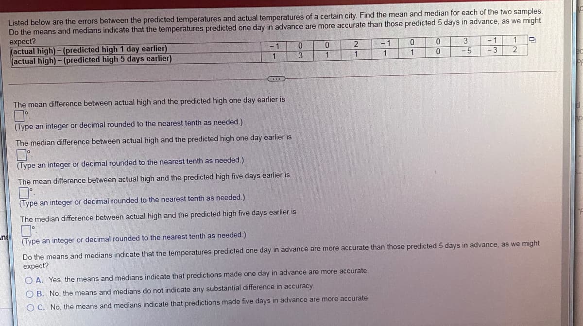 Listed below are the errors between the predicted temperatures and actual temperatures of a certain city. Find the mean and median for each of the two samples.
Do the means and medians indicate that the temperatures predicted one day in advance are more accurate than those predicted 5 days in advance, as we might
expect?
(actual high)- (predicted high 1 day earlier)
(actual high)- (predicted high 5 days earlier)
1
0.
- 1
- 1
3
1
1
1
-5
-3
2
The mean difference between actual high and the predicted high one day earlier is
(Type an integer or decimal rounded to the nearest tenth as needed.)
The median difference between actual high and the predicted high one day earlier is
(Type an integer or decimal rounded to the nearest tenth as needed.)
The mean difference between actual high and the predicted high five days earlier is
(Type an integer or decimal rounded to the nearest tenth as needed.)
The median difference between actual high and the predicted high five days earlier is
n
(Type an integer or decimal rounded to the nearest tenth as needed.)
Do the means and medians indicate that the temperatures predicted one day in advance are more accurate than those predicted 5 days in advance, as we might
expect?
O A. Yes, the means and medians indicate that predictions made one day in advance are more accurate
O B. No, the means and medians do not indicate any substantial difference in accuracy
O C. No, the means and medians indicate that predictions made five days in advance are more accurate
