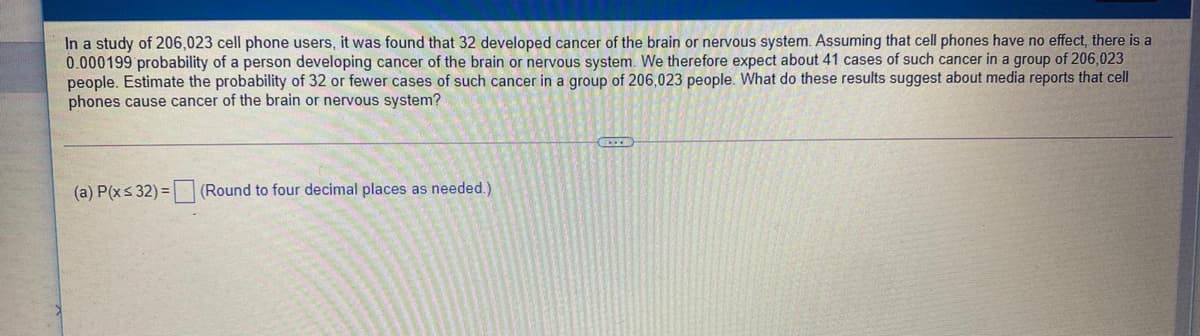 In a study of 206,023 cell phone users, it was found that 32 developed cancer of the brain or nervous system. Assuming that cell phones have no effect, there is a
0.000199 probability of a person developing cancer of the brain or nervous system. We therefore expect about 41 cases of such cancer in a group of 206,023
people. Estimate the probability of 32 or fewer cases of such cancer in a group of 206,023 people. What do these results suggest about media reports that cell
phones cause cancer of the brain or nervous system?
(a) P(xs 32) =
(Round to four decimal places as needed.)
