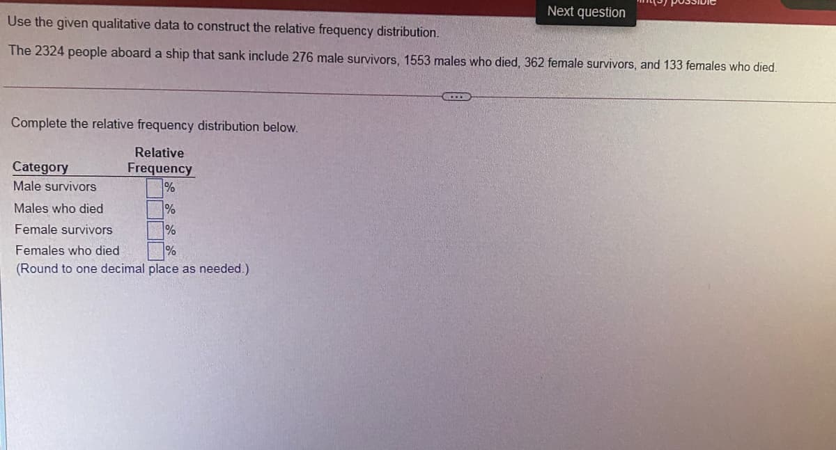 Next question
Use the given qualitative data to construct the relative frequency distribution.
The 2324 people aboard a ship that sank include 276 male survivors, 1553 males who died, 362 female survivors, and 133 females who died.
Complete the relative frequency distribution below.
Relative
Category
Frequency
Male survivors
%
Males who died
%
Female survivors
%
Females who died
%
(Round to one decimal place as needed.)
