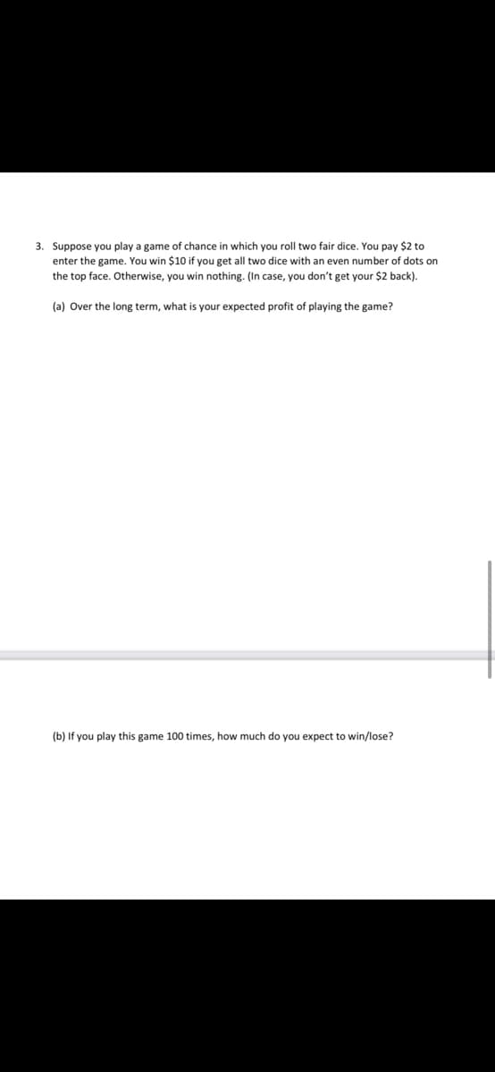 3. Suppose you play a game of chance in which you roll two fair dice. You pay $2 to
enter the game. You win $10 if you get all two dice with an even number of dots on
the top face. Otherwise, you win nothing. (In case, you don't get your $2 back).
(a) Over the long term, what is your expected profit of playing the game?
(b) If you play this game 100 times, how much do you expect to win/lose?
