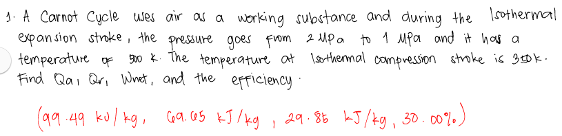 1. A Carnot Cycle
expan sion stroke, the pressure goes From 2 Mpa to 1 Mpa ond it has a
temperature of
Find Qai Qri Whet, and the efficiency
uses air as a working substance and during the Isothermal
900 k. The temperature at lsothermal compression stroke is 300k.
(99 .49 ku/ kg, Ga.as kJ /kg , 29.86 LJ/kg, 30.00%
Ca. cas kJ /kg
29.85 kJ/kg, 30.00%)
c07.)
