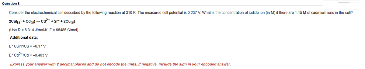 Question 8
Consider the electrochemical cell described by the following reaction at 310 K. The measured cell potential is 0.237 V. What is the concentration of iodide ion (in M) if there are 1.15 M of cadmium ions in the cell?
2Cul(s) + Cd(s) → Cd²+ + 21¯ + 2Cu(s)
(Use R = 8.314 J/mol-K; F = 96485 C/mol)
Additional data:
E° Cul/l-/Cu = -0.17 V
E° Cd2+/Cd = -0.403 V
Express your answer with 2 decimal places and do not encode the units. If negative, include the sign in your encoded answer.