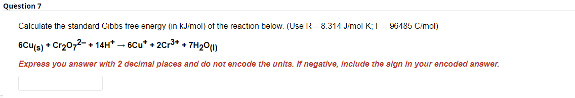 Question 7
Calculate the standard Gibbs free energy (in kJ/mol) of the reaction below. (Use R = 8.314 J/mol-K; F = 96485 C/mol)
6Cu(s) + Cr₂O72- + 14H* → 6Cu* + 2Cr³+ + 7H₂0 (1)
Express you answer with 2 decimal places and do not encode the units. If negative, include the sign in your encoded answer.