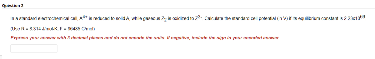 Question 2
In a standard electrochemical cell, A4+ is reduced to solid A, while gaseous Z₂ is oxidized to Z³-. Calculate the standard cell potential (in V) if its equilibrium constant is 2.23x1066
(Use R = 8.314 J/mol-K; F = 96485 C/mol)
Express your answer with 3 decimal places and do not encode the units. If negative, include the sign in your encoded answer.