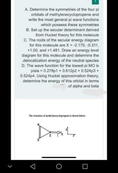 A. Determine the symmetries of the four pi
orbitals of methylenecyclopropene and
write the most general pi wave functions
.which possess these symmetries
B. Set up the secular determinant derived
.from Huckel theory for this molecule
C. The roots of the secular energy diagram
for this molecule are X = -2.170, -0.311,
+1.00, and +1.481. Draw an energy level
diagram for this molecule and determine the
.delocalization energy of the neutral species
D. The wave function for the lowest pi MO is
pisia = 0.278p1 + 0.612p2 + 0.524p3 +
0.524p4. Using Huckel approximation theory,
determine the energy of this orbital in terms
.of alpha and beta
The structure of methyleneçdapropeneis sbens helow:
