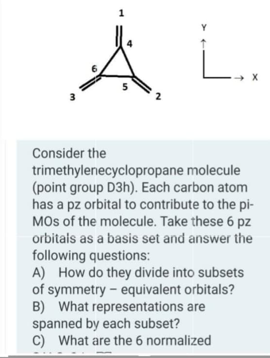 Å L.
Y
→ X
5
3
Consider the
trimethylenecyclopropane molecule
(point group D3h). Each carbon atom
has a pz orbital to contribute to the pi-
MOs of the molecule. Take these 6 pz
orbitais as a basis set and answer the
following questions:
A) How do they divide into subsets
of symmetry - equivalent orbitals?
B) What representations are
spanned by each subset?
C) What are the 6 normalized
