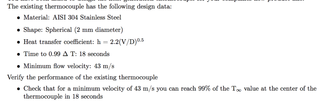 The existing thermocouple has the following design data:
• Material: AISI 304 Stainless Steel
• Shape: Spherical (2 mm diameter)
• Heat transfer coefficient: h =
2.2(V/D)0.5
• Time to 0.99 A T: 18 seconds
• Minimum flow velocity: 43 m/s
Verify the performance of the existing thermocouple
• Check that for a minimum velocity of 43 m/s you can reach 99% of the T value at the center of the
thermocouple in 18 seconds
