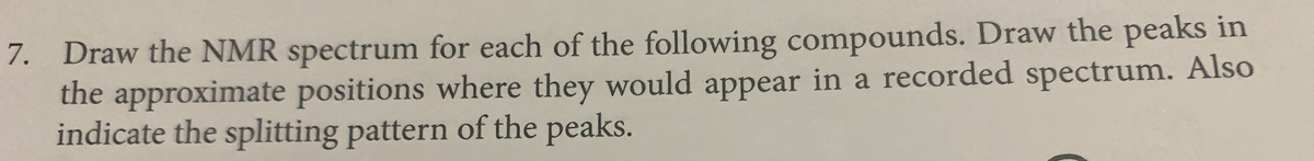 7. Draw the NMR spectrum for each of the following compounds. Draw the peaks in
the approximate positions where they would appear in a recorded spectrum. Also
indicate the splitting pattern of the peaks.
