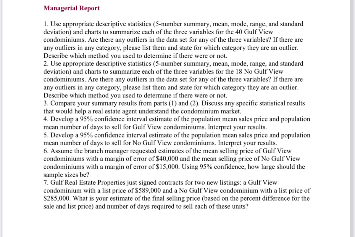 Managerial Report
1. Use appropriate descriptive statistics (5-number summary, mean, mode, range, and standard
deviation) and charts to summarize each of the three variables for the 40 Gulf View
condominiums. Are there any outliers in the data set for any of the three variables? If there are
any outliers in any category, please list them and state for which category they are an outlier.
Describe which method you used to determine if there were or not.
2. Use appropriate descriptive statistics (5-number summary, mean, mode, range, and standard
deviation) and charts to summarize each of the three variables for the 18 No Gulf View
condominiums. Are there any outliers in the data set for any of the three variables? If there are
any outliers in any category, please list them and state for which category they are an outlier.
Describe which method you used to determine if there were or not.
3. Compare your summary results from parts (1) and (2). Discuss any specific statistical results
that would help a real estate agent understand the condominium market.
4. Develop a 95% confidence interval estimate of the population mean sales price and population
mean number of days to sell for Gulf View condominiums. Interpret your results.
5. Develop a 95% confidence interval estimate of the population mean sales price and population
mean number of days to sell for No Gulf View condominiums. Interpret your results.
6. Assume the branch manager requested estimates of the mean selling price of Gulf View
condominiums with a margin of error of $40,000 and the mean selling price of No Gulf View
condominiums with a margin of error of $15,000. Using 95% confidence, how large should the
sample sizes be?
7. Gulf Real Estate Properties just signed contracts for two new listings: a Gulf View
condominium with a list price of $589,000 and a No Gulf View condominium with a list price of
$285,000. What is your estimate of the final selling price (based on the percent difference for the
sale and list price) and number of days required to sell each of these units?