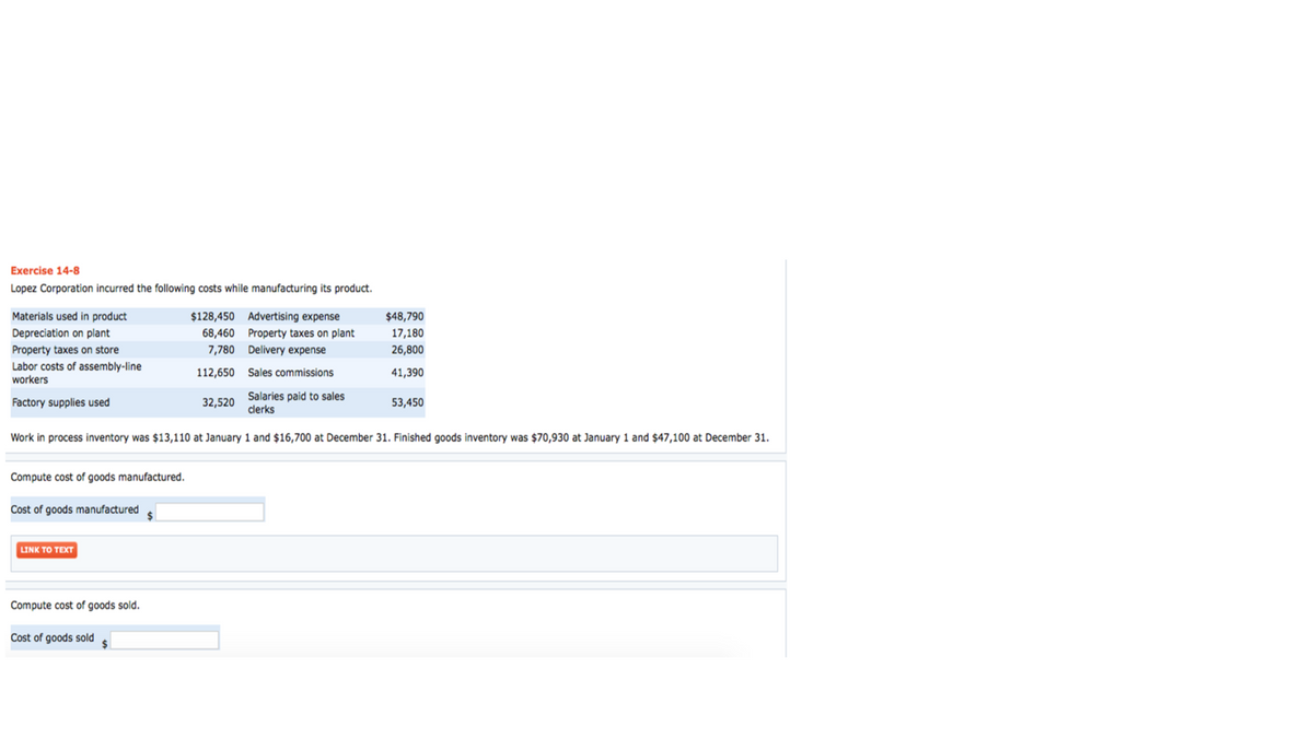 Exercise 14-8
Lopez Corporation incurred the following costs while manufacturing its product.
Materials used in product
Depreciation on plant
Property taxes on store
Labor costs of assembly-line
workers
Factory supplies used
Compute cost of goods manufactured.
Cost of goods manufactured
Salaries paid to sales
clerks
Work in process inventory was $13,110 at January 1 and $16,700 at December 31. Finished goods inventory was $70,930 at January 1 and $47,100 at December 31.
LINK TO TEXT
Compute cost of goods sold.
$128,450
68,460
7,780
112,650
Cost of goods sold
Advertising expense
Property taxes on plant
Delivery expense
Sales commissions
32,520
$48,790
17,180
26,800
41,390
53,450