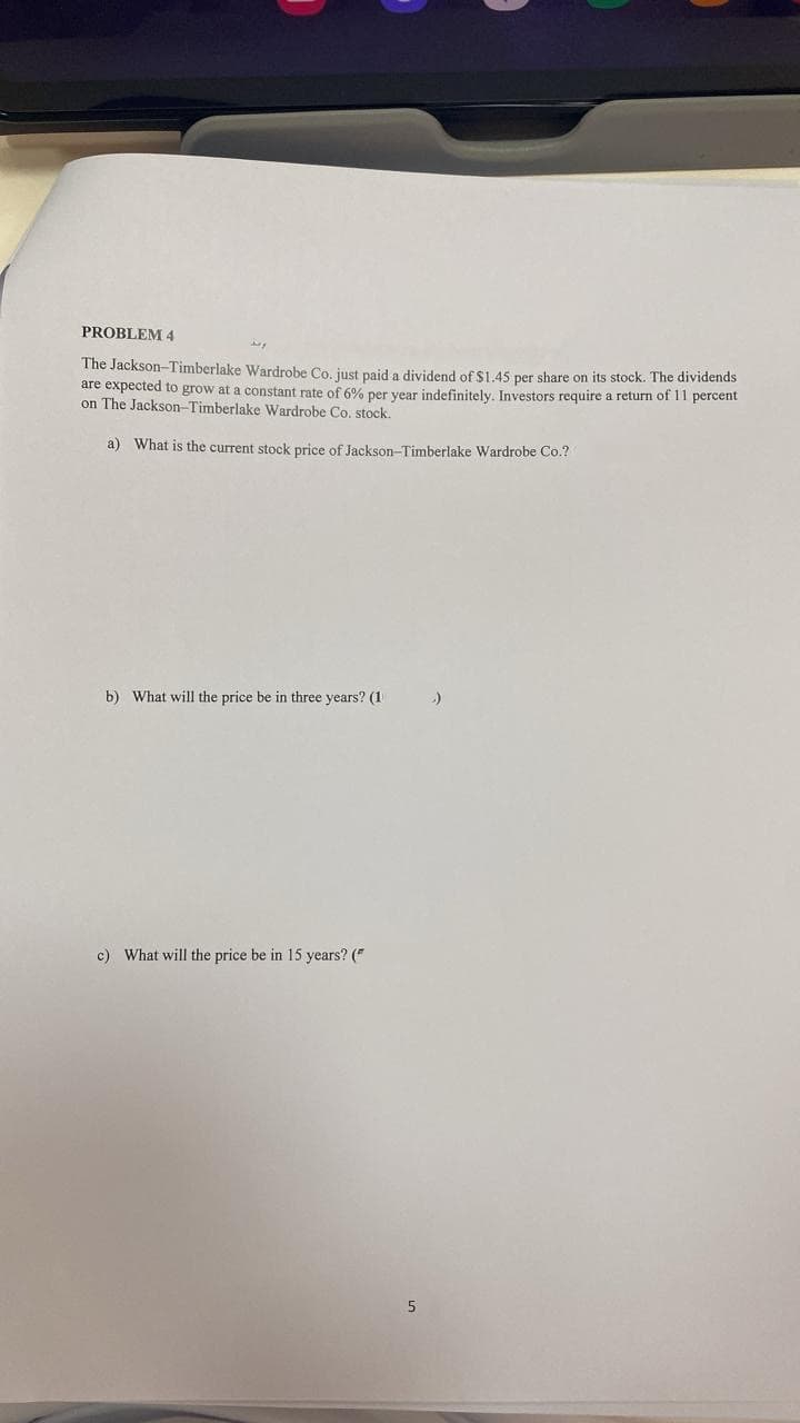 PROBLEM 4
The Jackson-Timberlake Wardrobe Co. just paid a dividend of $1.45 per share on its stock. The dividends
are expected to grow at a constant rate of 6% per year indefinitely. Investors require a return of 11 percent
on The Jackson-Timberlake Wardrobe Co. stock.
a) What is the current stock price of Jackson-Timberlake Wardrobe Co.?
b) What will the price be in three years? (1
c) What will the price be in 15 years? ("
5