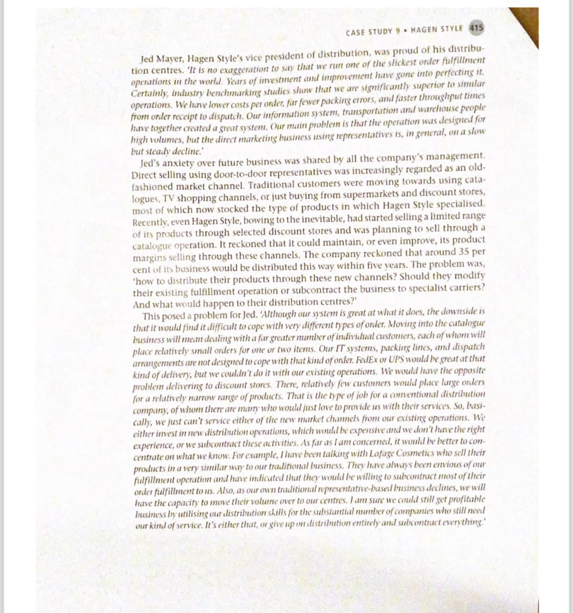 CASE STUDY 9 HAGEN STYLE 415
Jed Mayer, Hagen Style's vice president of distribution, was proud of his distribu-
tion centres. 'It is no exaggeration to say that we run one of the slickest order fulfillment
operations in the world. Years of investment and improvement have gone into perfecting it.
Certainly, industry benchmarking studies show that we are significantly superior to similar
operations. We have lower costs per order, far fewer packing errors, and faster throughput times
from order receipt to dispatch. Our information system, transportation and warehouse people
have together created a great system. Our main problem is that the operation was designed for
high volumes, but the direct marketing business using representatives is, in general, on a slow
but steady decline.
Jed's anxiety over future business was shared by all the company's management.
Direct selling using door-to-door representatives was increasingly regarded as an old-
fashioned market channel. Traditional customers were moving towards using cata-
logues, TV shopping channels, or just buying from supermarkets and discount stores,
most of which now stocked the type of products in which Hagen Style specialised.
Recently, even Hagen Style, bowing to the inevitable, had started selling a limited range
of its products through selected discount stores and was planning to sell through a
catalogue operation. It reckoned that it could maintain, or even improve, its product
margins selling through these channels. The company reckoned that around 35 per
cent of its business would be distributed this way within five years. The problem was,
'how to distribute their products through these new channels? Should they modify
their existing fulfillment operation or subcontract the business to specialist carriers?
And what would happen to their distribution centres?'
This posed a problem for Jed. 'Although our system is great at what it does, the downside is
that it would find it difficult to cope with very different types of onder. Moving into the catalogue
business will mean dealing with a far greater mumber of individual customers, each of whom will
place relatively small orders for one or two items. Our IT systems, packing lines, and dispatch
arrangements are not designed to cope with that kind of onder. FedEx or UPS would be great at that
kind of delivery, but we couldn't do it with our existing operations. We would have the opposite
problem delivering to discount stores. There, relatively few customers would place large orders
for a relatively narrow range of products. That is the type of job for a conventional distribution
company, of whom there are many who would just love to provide us with their services. So, basi-
cally, we just can't service either of the new market channels from our existing operations. We
either invest in new distribution operations, which would be expensive and we don't have the right
experience, or we subcontract these activities. As far as I am concerned, it would be better to con-
centrate on what we know. For example, I have been talking with Lafage Cosmetics who sell their
products in a very similar way to our traditional business. They have always been envious of our
fulfillment operation and have indicated that they would be willing to subcontract most of their
order fulfillment to us. Also, as our own traditional representative-based business declines, we will
have the capacity to move their volume over to our centres. I am sure we could still get profitable
business by utilising our distribution skills for the substantial number of companies who still need
our kind of service. It's either that, or give up on distribution entirely and subcontract everything."