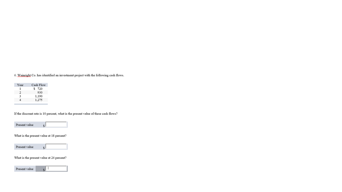 6. Wainright Co. has identified an investment project with the following cash flows.
Year
Cash Flow
1
$ 720
2
930
3
1,190
4
1,275
If the discount rate is 10 percent, what is the present value of these cash flows?
Present value
$
What is the present value at 18 percent?
Present value
$
What is the present value at 24 percent?
Present value
$