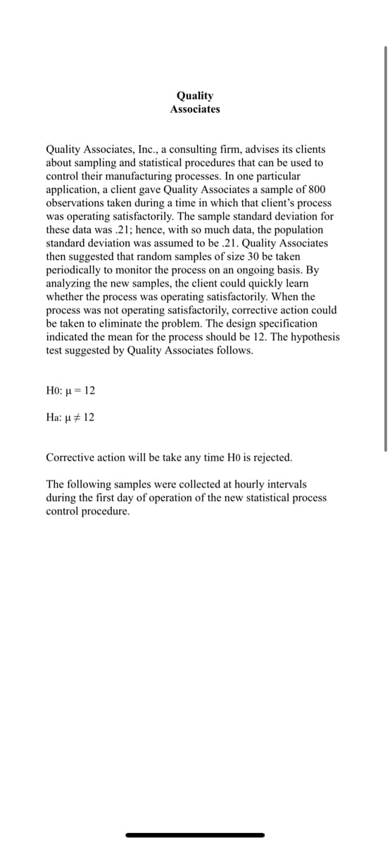 Quality
Associates
Quality Associates, Inc., a consulting firm, advises its clients
about sampling and statistical procedures that can be used to
control their manufacturing processes. In one particular
application, a client gave Quality Associates a sample of 800
observations taken during a time in which that client's process
was operating satisfactorily. The sample standard deviation for
these data was .21; hence, with so much data, the population
standard deviation was assumed to be .21. Quality Associates
then suggested that random samples of size 30 be taken
periodically to monitor the process on an ongoing basis. By
analyzing the new samples, the client could quickly learn
whether the process was operating satisfactorily. When the
process was not operating satisfactorily, corrective action could
be taken to eliminate the problem. The design specification
indicated the mean for the process should be 12. The hypothesis
test suggested by Quality Associates follows.
Ho: μ = 12
Ha: μ # 12
Corrective action will be take any time H0 is rejected.
The following samples were collected at hourly intervals
during the first day of operation of the new statistical process
control procedure.