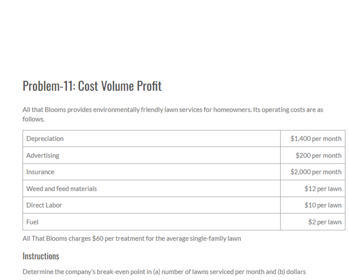 Problem-11: Cost Volume Profit
All that Blooms provides environmentally friendly lawn services for homeowners. Its operating costs are as
follows.
Depreciation
Advertising
Insurance
Weed and feed materials
Direct Labor
Fuel
$1,400 per month
$200 per month
$2,000 per month
$12 per lawn
$10 per lawn
$2 per lawn
All That Blooms charges $60 per treatment for the average single-family lawn
Instructions
Determine the company's break-even point in (a) number of lawns serviced per month and (b) dollars