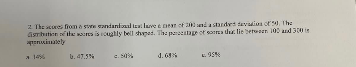 2. The scores from a state standardized test have a mean of 200 and a standard deviation of 50. The
distribution of the scores is roughly bell shaped. The percentage of scores that lie between 100 and 300 is
approximately
a. 34%
b. 47.5%
c. 50%
d. 68%
e. 95%