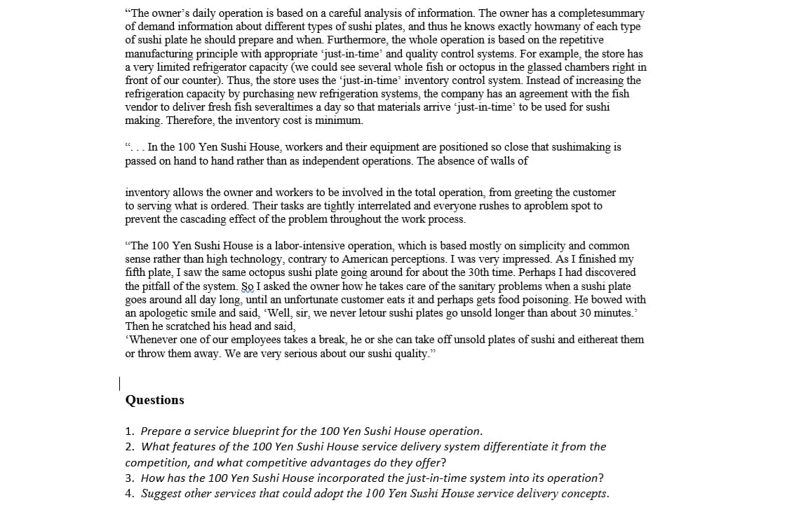"The owner's daily operation is based on a careful analysis of information. The owner has a completesummary
of demand information about different types of sushi plates, and thus he knows exactly howmany of each type
of sushi plate he should prepare and when. Furthermore, the whole operation is based on the repetitive
manufacturing principle with appropriate 'just-in-time and quality control systems. For example, the store has
a very limited refrigerator capacity (we could see several whole fish or octopus in the glassed chambers right in
front of our counter). Thus, the store uses the 'just-in-time' inventory control system. Instead of increasing the
refrigeration capacity by purchasing new refrigeration systems, the company has an agreement with the fish
vendor to deliver fresh fish severaltimes a day so that materials arrive 'just-in-time' to be used for sushi
making. Therefore, the inventory cost is minimum.
"...In the 100 Yen Sushi House, workers and their equipment are positioned so close that sushimaking is
passed on hand to hand rather than as independent operations. The absence of walls of
inventory allows the owner and workers to be involved in the total operation, from greeting the customer
to serving what is ordered. Their tasks are tightly interrelated and everyone rushes to aproblem spot to
prevent the cascading effect of the problem throughout the work process.
"The 100 Yen Sushi House is a labor-intensive operation, which is based mostly on simplicity and common
sense rather than high technology, contrary to American perceptions. I was very impressed. As I finished my
fifth plate, I saw the same octopus sushi plate going around for about the 30th time. Perhaps I had discovered
the pitfall of the system. So I asked the owner how he takes care of the sanitary problems when a sushi plate
goes around all day long, until an unfortunate customer eats it and perhaps gets food poisoning. He bowed with
an apologetic smile and said, 'Well, sir, we never letour sushi plates go unsold longer than about 30 minutes."
Then he scratched his head and said,
'Whenever one of our employees takes a break, he or she can take off unsold plates of sushi and eithereat them
or throw them away. We are very serious about our sushi quality."
Questions
1. Prepare a service blueprint for the 100 Yen Sushi House operation.
2. What features of the 100 Yen Sushi House service delivery system differentiate it from the
competition, and what competitive advantages do they offer?
3. How has the 100 Yen Sushi House incorporated the just-in-time system into its operation?
4. Suggest other services that could adopt the 100 Yen Sushi House service delivery concepts.