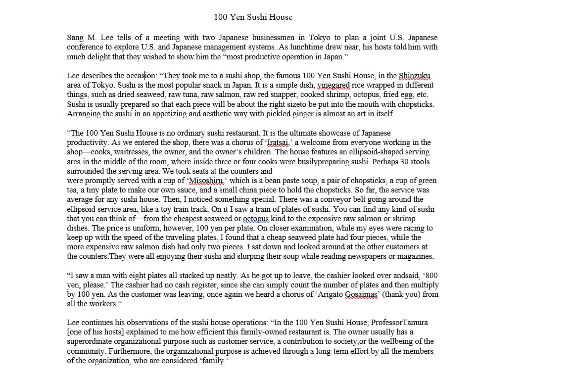 100 Yen Sushi House
Sang M. Lee tells of a meeting with two Japanese businessmen in Tokyo to plan a joint U.S. Japanese
conference to explore U.S. and Japanese management systems. As lunchtime drew near, his hosts told him with
much delight that they wished to show him the "most productive operation in Japan."
Lee describes the occasion: "They took me to a sushi shop, the famous 100 Yen Sushi House, in the Shinzuku
area of Tokyo. Sushi is the most popular snack in Japan. It is a simple dish, vinegared rice wrapped in different
things, such as dried seaweed, raw tuna, raw salmon, raw red snapper, cooked shrimp, octopus, fried egg, etc.
Sushi is usually prepared so that each piece will be about the right sizeto be put into the mouth with chopsticks.
Arranging the sushi in an appetizing and aesthetic way with pickled ginger is almost an art in itself.
"The 100 Yen Sushi House is no ordinary sushi restaurant. It is the ultimate showcase of Japanese
productivity. As we entered the shop, there was a chorus of 'Iratsai,' a welcome from everyone working in the
shop cooks, waitresses, the owner, and the owner's children. The house features an ellipsoid-shaped serving
area in the middle of the room, where inside three or four cooks were busilypreparing sushi. Perhaps 30 stools
surrounded the serving area. We took seats at the counters and
were promptly served with a cup of 'Misoshiru,' which is a bean paste soup, a pair of chopsticks, a cup of green
tea, a tiny plate to make our own sauce, and a small china piece to hold the chopsticks. So far, the service was
average for any sushi house. Then, I noticed something special. There was a conveyor belt going around the
ellipsoid service area, like a toy train track. On it I saw a train of plates of sushi. You can find any kind of sushi
that you can think of-from the cheapest seaweed or octopus kind to the expensive raw salmon or shrimp
dishes. The price is uniform, however, 100 yen per plate. On closer examination, while my eyes were racing to
keep up with the speed of the traveling plates, I found that a cheap seaweed plate had four pieces, while the
more expensive raw salmon dish had only two pieces. I sat down and looked around at the other customers at
the counters. They were all enjoying their sushi and slurping their soup while reading newspapers or magazines.
"I saw a man with eight plates all stacked up neatly. As he got up to leave, the cashier looked over andsaid, '800
yen, please. The cashier had no cash register, since she can simply count the number of plates and then multiply
by 100 yen. As the customer was leaving, once again we heard a chorus of 'Arigato Gosaimas (thank you) from
all the workers."
Lee continues his observations of the sushi house operations: "In the 100 Yen Sushi House, Professor Tamura
[one of his hosts] explained to me how efficient this family-owned restaurant is. The owner usually has a
superordinate organizational purpose such as customer service, a contribution to society, or the wellbeing of the
community. Furthermore, the organizational purpose is achieved through a long-term effort by all the members
of the organization, who are considered 'family."