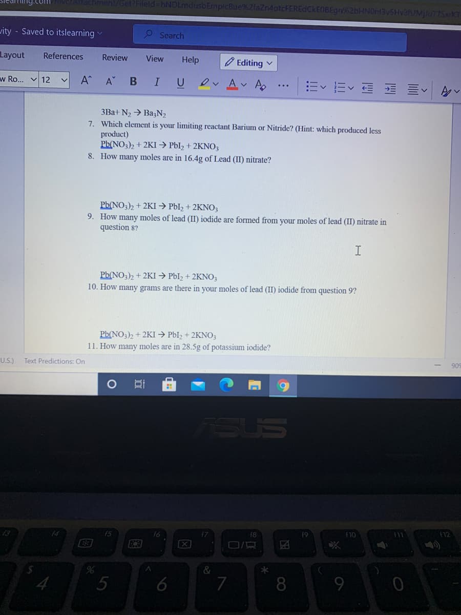 Hing.com
Get?Fileld-hNDLmdusbEmplc8ue%2laZn4otcFEREdCkEOBEgn%2bHNOn13v5HvafUMjlu77SxrKT
vity - Saved to itslearning
P Search
Layout
References
Review
View
Help
O Editing v
w Ro... v 12
A^
U
ev Av A
=<而< 向 川<
3Ba+ N2 → BazN2
7. Which element is your limiting reactant Barium or Nitride? (Hint: which produced less
product)
Pb(NO3)2 + 2KI → PbI, + 2KNO3
8. How many moles are in 16.4g of Lead (II) nitrate?
Pb(NO3)2 + 2KI → PbI2 + 2KNO3
9. How many moles of lead (II) iodide are formed from your moles of lead (II) nitrate in
question 8?
Pb(NO3)2 + 2KI → PbI, + 2KNO3
10. How many grams are there in your moles of lead (II) iodide from question 9?
Pb(NO3)2 + 2KI → PbI2 + 2KNO3
11. How many moles are in 28.5g of potassium iodide?
909
U.S.)
Text Predictions: On
ASUS
f10
(12
f5
f6
f8
f9
&
6
7
8
因
