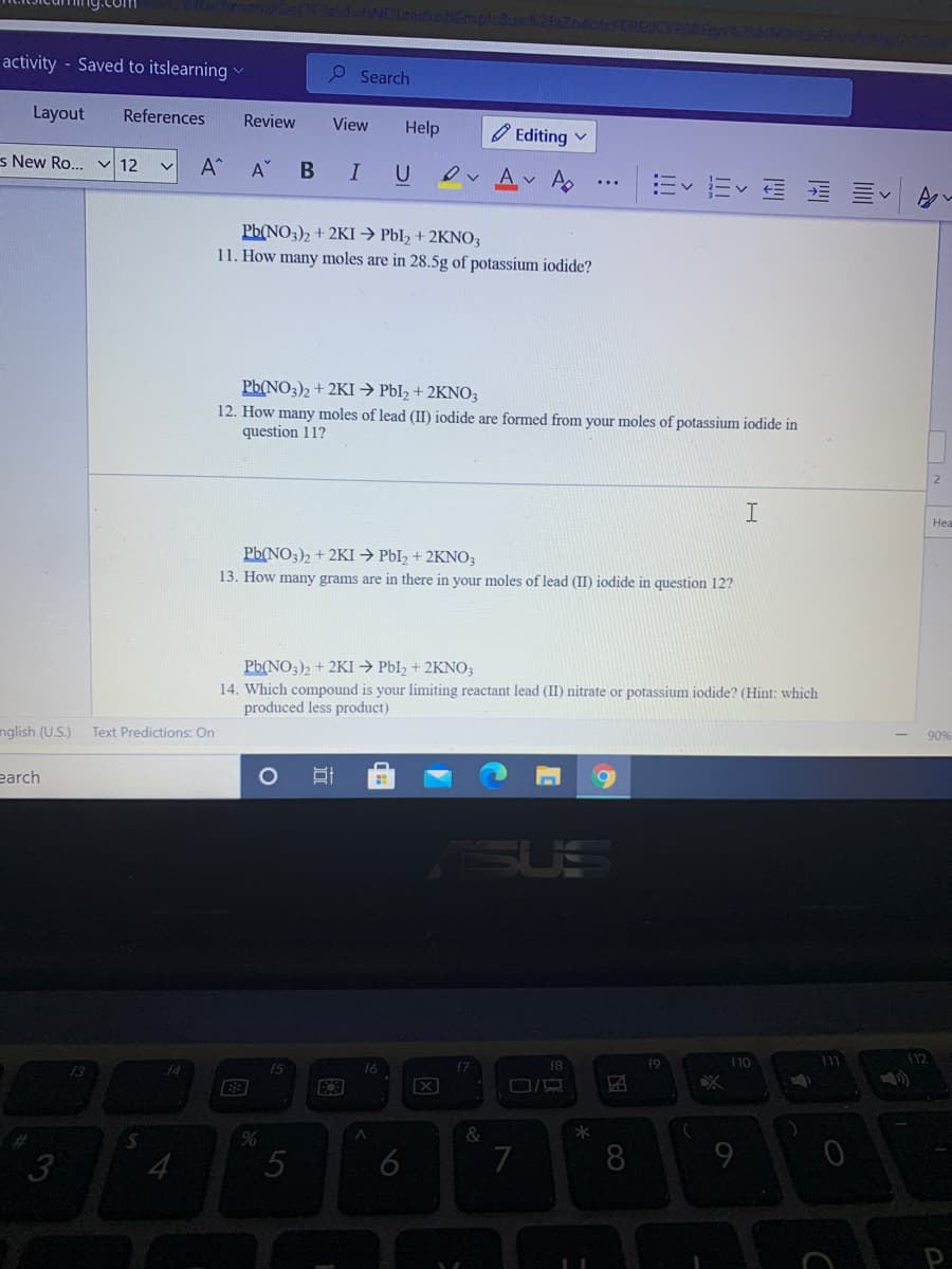 activity - Saved to itslearning
P Search
Layout
References
Review
View
Help
O Editing v
s New Ro.. v 12
A
B
I
U
Ev Ev E E E A-
Pb(NO3)2 + 2KI → Pbl, + 2KNO3
11. How many moles are in 28.5g of potassium iodide?
Pb(NO3)2 + 2KI → PbI2 + 2KNO3
12. How many moles of lead (II) iodide are formed from your moles of potassium iodide in
question 11?
2
I
Hea
Pb(NO3)2 + 2KI → PbI, + 2KNO3
13. How many grams are in there in your moles of lead (II) iodide in question 12?
Pb(NO3)2 + 2KI → PbI2 + 2KNO3
14. Which compound is your limiting reactant lead (II) nitrate or potassium iodide? (Hint: which
produced less product)
nglish (U.S.)
Text Predictions: On
90%
earch
SUE
f8
f9
F10
14
(5
3
4
5
7
8
9.
