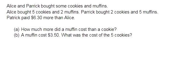 Alice and Parrick bought some cookies and muffins.
Alice bought 5 cookies and 2 muffins. Parrick bought 2 cookies and 5 muffins.
Patrick paid $6.30 more than Alice.
(a) How much more did a muffin cost than a cookie?
(b) A muffin cost $3.50. What was the cost of the 5 cookies?
