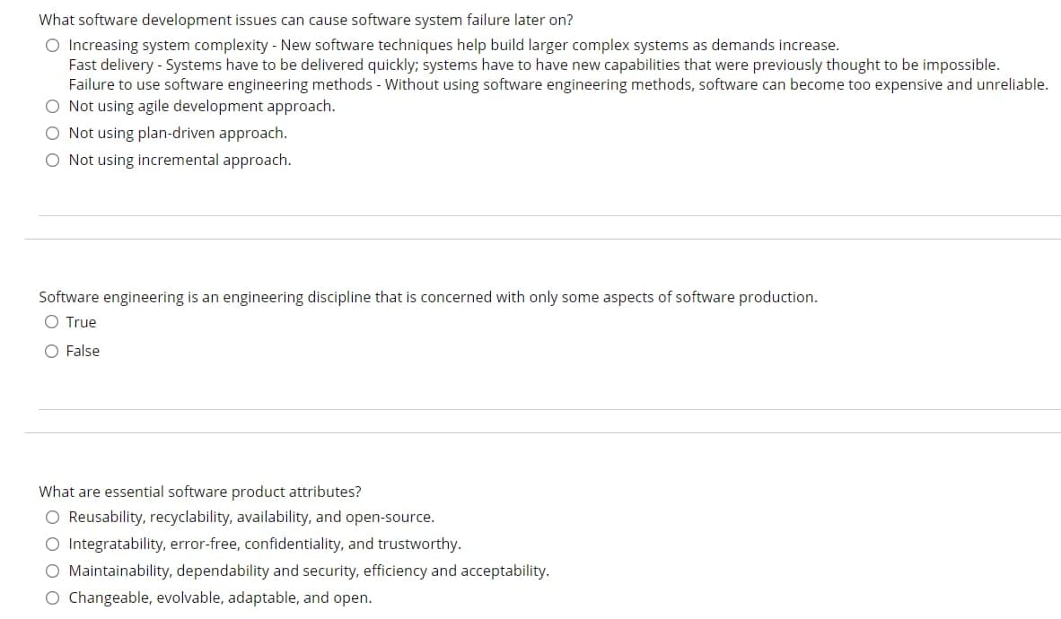 What software development issues can cause software system failure later on?
O Increasing system complexity - New software techniques help build larger complex systems as demands increase.
Fast delivery - Systems have to be delivered quickly; systems have to have new capabilities that were previously thought to be impossible.
Failure to use software engineering methods - Without using software engineering methods, software can become too expensive and unreliable.
O Not using agile development approach.
O Not using plan-driven approach.
O Not using incremental approach.
Software engineering is an engineering discipline that is concerned with only some aspects of software production.
O True
O False
What are essential software product attributes?
O Reusability, recyclability, availability, and open-source.
O Integratability, error-free, confidentiality, and trustworthy.
O Maintainability, dependability and security, efficiency and acceptability.
O Changeable, evolvable, adaptable, and open.