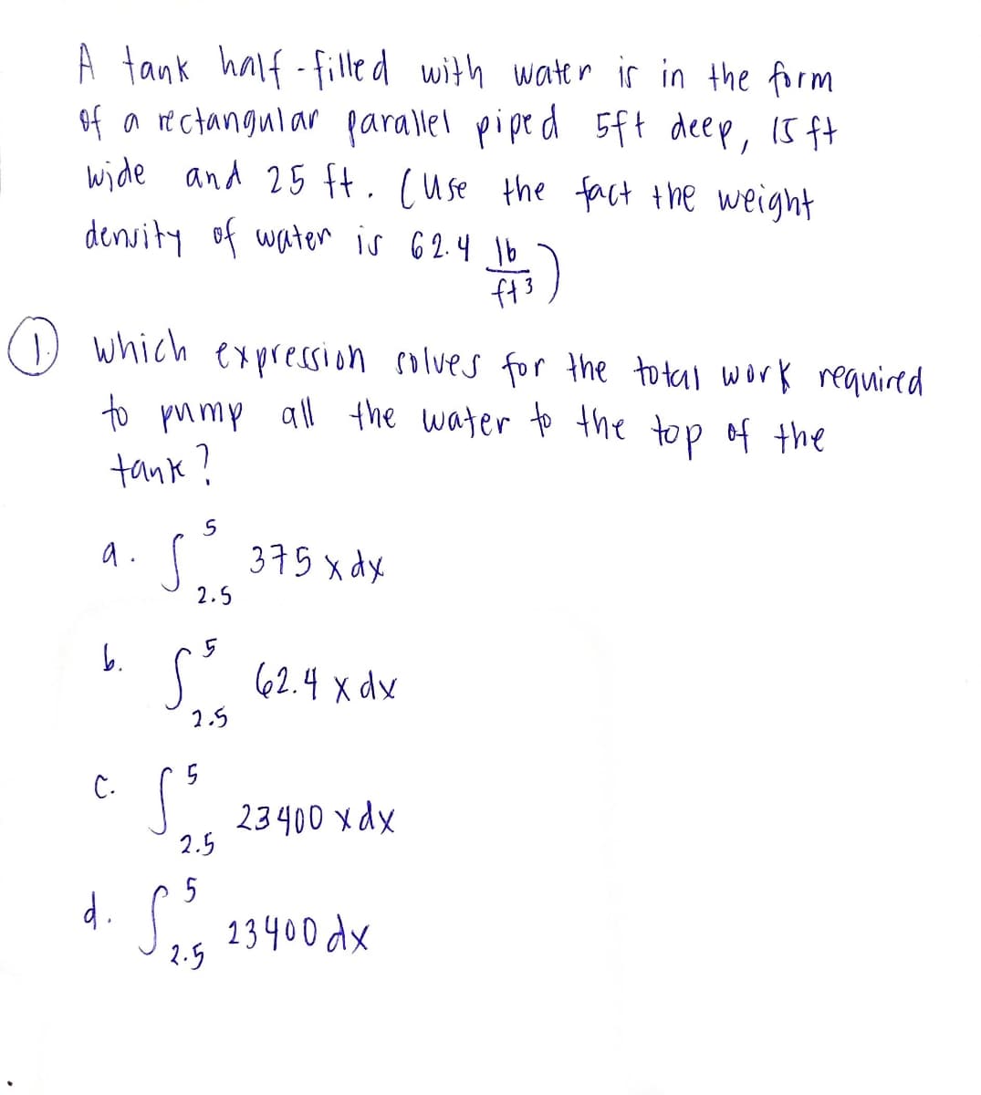 A tank half-filled with water is in the form
of a rectangular parallel piped 5ft deep, 15 ft
wide and 25 ft. cuse the fact the weight
density of water is 62.4 16
$5)
ft
1.) which expression solves for the total work required
to pump all the water to the top of the
tank?
5
a. S. 375 x dx
2.5
b.
C.
S
2.5
S³
2.5
2.4 XdY
23400 xdx
d. S₂³5 23400 dx
2.5