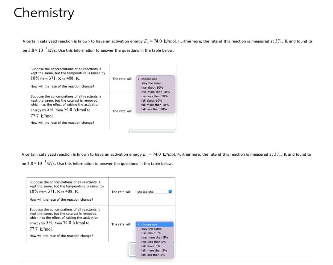 Chemistry
A certain catalyzed reaction is known to have an activation energy E = 74.0 kJ/mol. Furthermore, the rate of this reaction is measured at 371. K and found to
be 3.8 x 10 M/s. Use this information to answer the questions in the table below.
Suppose the concentrations of all reactants is
kept the same, but the temperature is raised by
10% from 371. K to 408. K.
How will the rate of the reaction change?
Suppose the concentrations of all reactants is
kept the same, but the catalyst is removed,
which has the effect of raising the activation
energy by 5%, from 74.0 kJ/mol to
77.7 kJ/mol.
How will the rate of the reaction change?
Suppose the concentrations of all reactants is
kept the same, but the temperature is raised by
10% from 371. K to 408. K.
How will the rate of the reaction change?
The rate will
Suppose the concentrations of all reactants is
kept the same, but the catalyst is removed,
which has the effect of raising the activation
energy by 5%, from 74.0 kJ/mol to
77.7 kJ/mol.
How will the rate of the reaction change?
The rate will
A certain catalyzed reaction is known to have an activation energy E= 74.0 kJ/mol. Furthermore, the rate of this reaction is measured at 371. K and found to
be 3.8 x 10 M/s. Use this information to answer the questions in the table below.
The rate will
✓ choose one
stay the same
rise about 10%
The rate will
rise more than 10%
rise less than 10%
fall about 10%
fall more than 10%
fall less than 10%
choose one
✓ choose one
stay the same
rise about 5%
rise more than 5%
rise less than 5%
fall about 5%
fall more than 5%
fall less than 5%
e