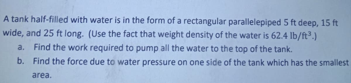 A tank half-filled with water is in the form of a rectangular parallelepiped 5 ft deep, 15 ft
wide, and 25 ft long. (Use the fact that weight density of the water is 62.4 lb/ft³.)
a. Find the work required to pump all the water to the top of the tank.
b. Find the force due to water pressure on one side of the tank which has the smallest
area.