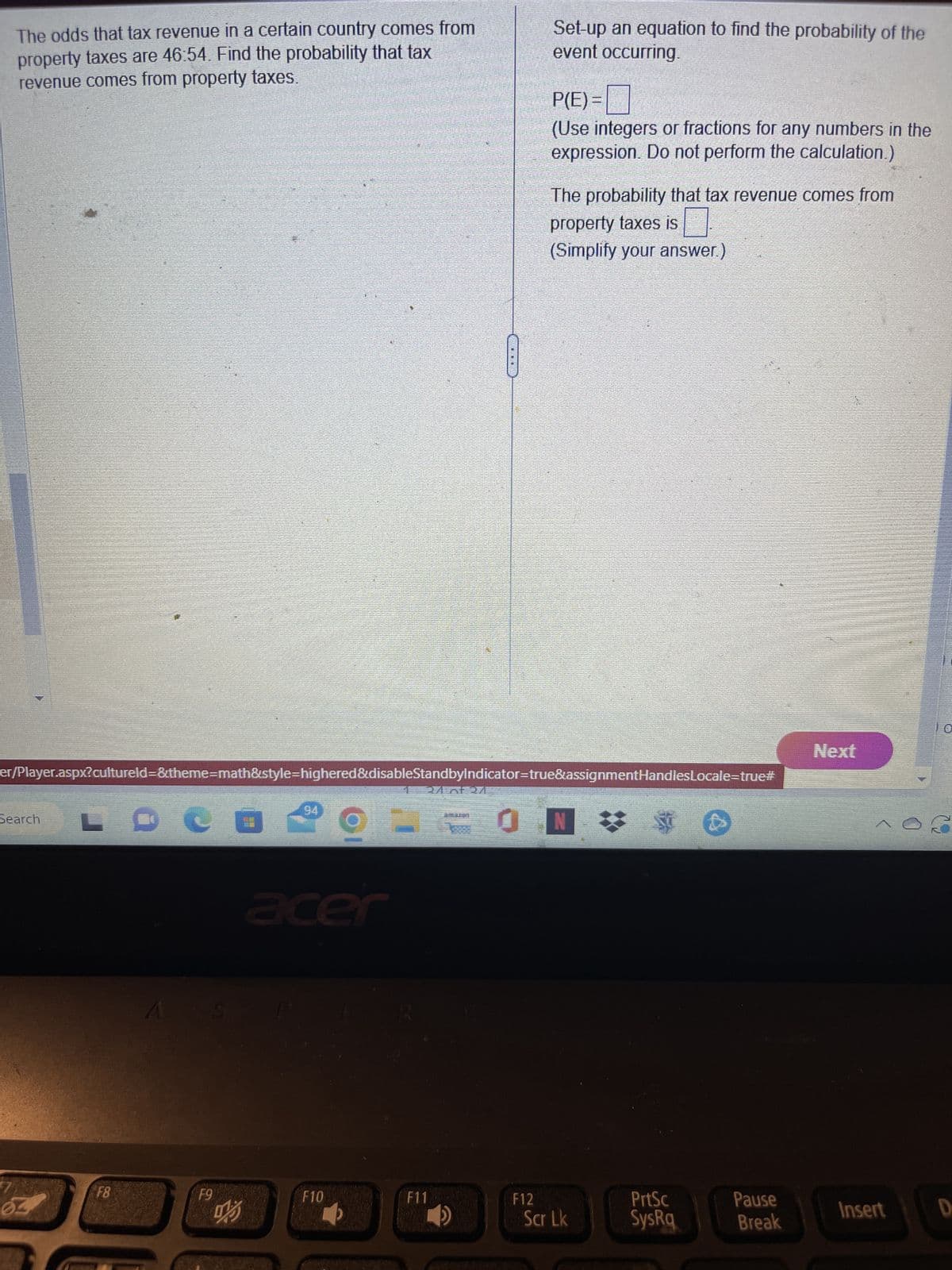 The odds that tax revenue in a certain country comes from
property taxes are 46:54. Find the probability that tax
revenue comes from property taxes.
Search
L
F8
er/Player.aspx?cultureld=&theme=math&style=highered&disableStandbyindicator=true&assignmentHandlesLocale=true#
F9
0
啊
9
F10
3
acer
24 of 27
****
F11
Set-up an equation to find the probability of the
event occurring.
F12
P(E)=
(Use integers or fractions for any numbers in the
expression. Do not perform the calculation.)
The probability that tax revenue comes from
property taxes is
(Simplify your answer.)
Scr Lk
*$
PrtSc
SysRq
Pause
Break
Next
Insert
D