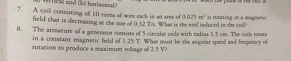 plane of the coil is
and (b) horizontal?
A coil consisting of 10 turns of wire each in an area of 0.025 m² is rotating in a magnetic.
7.
field that is decreasing at the rate of 0.32 T/s. What is the emf induced in the coil?
The armature of a generator consists of 5 circular coils with radius 1.5 cm. The coils rotate
in a constant magnetic field of 1.25 T. What must be the angular speed and frequency of
rotation to produce a maximum voltage of 2.5 V?
8.
